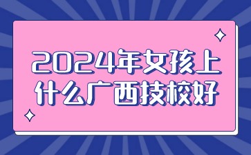 2024年女孩上什么廣西技校好?
