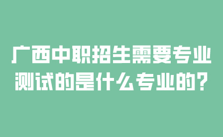 廣西中職招生需要專業測試的是什么專業的?