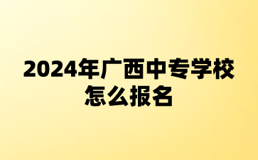 2024年廣西中專學校怎么報名?